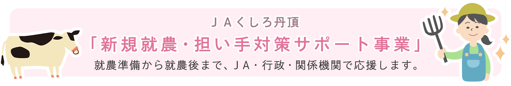 ＪＡくしろ丹頂 「新規就農・担い手対策サポート事業」 就農準備から就農後まで、ＪＡ・行政・関係機関で応援します。